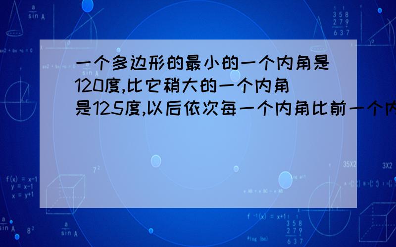 一个多边形的最小的一个内角是120度,比它稍大的一个内角是125度,以后依次每一个内角比前一个内角大5度内角度数和=（边数-2）*180所有内角和与最大内角的度数之比为63：8,求边