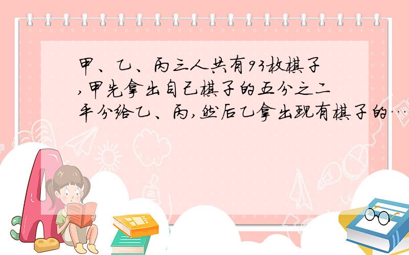 甲、乙、丙三人共有93枚棋子,甲先拿出自己棋子的五分之二平分给乙、丙,然后乙拿出现有棋子的……完整题目：甲、乙、丙三人共有93枚棋子,甲先拿出自己棋子的五分之二平分给乙、丙,然