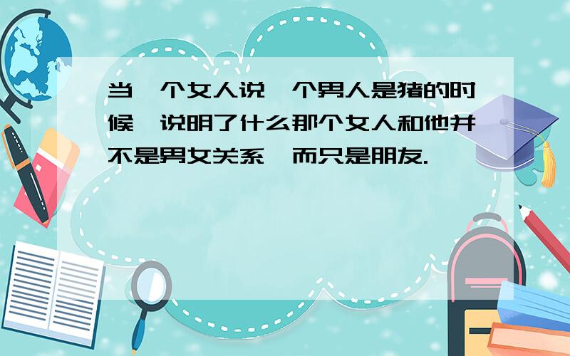 当一个女人说一个男人是猪的时候,说明了什么那个女人和他并不是男女关系,而只是朋友.