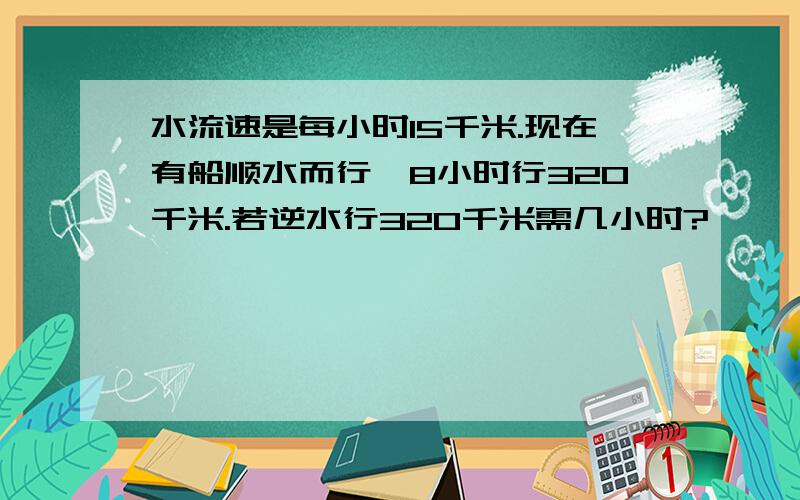 水流速是每小时15千米.现在有船顺水而行,8小时行320千米.若逆水行320千米需几小时?