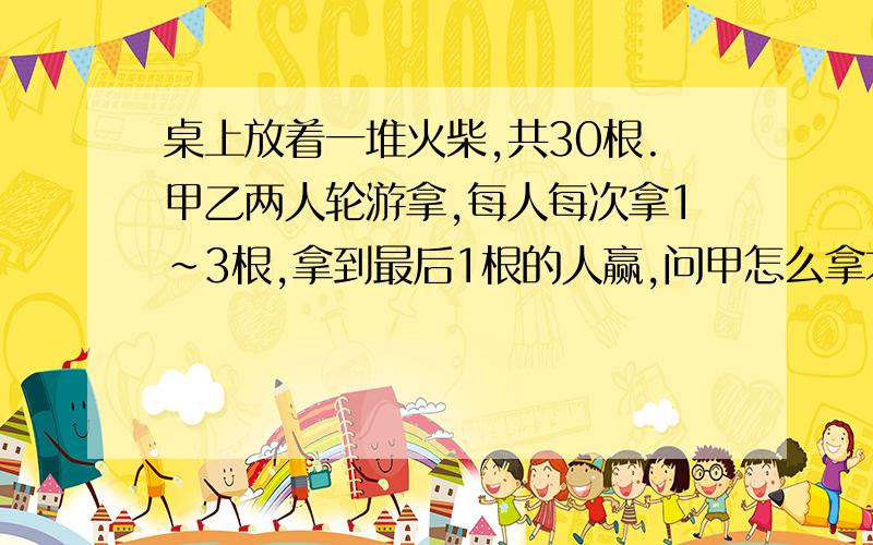 桌上放着一堆火柴,共30根.甲乙两人轮游拿,每人每次拿1~3根,拿到最后1根的人赢,问甲怎么拿才能赢?