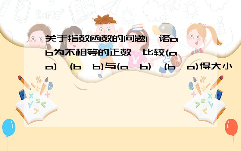 关于指数函数的问题1、诺a、b为不相等的正数,比较(a＾a)*(b^b)与(a^b)*(b^a)得大小、填大于,小于,小于或等于,大于或等于,等于中的一个、请大虾来帮下啦、 还有几个问题、 2、求函数y=(1/3)^(x^2-2