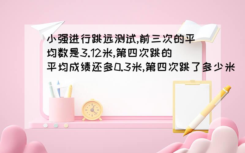 小强进行跳远测试,前三次的平均数是3.12米,第四次跳的平均成绩还多0.3米,第四次跳了多少米