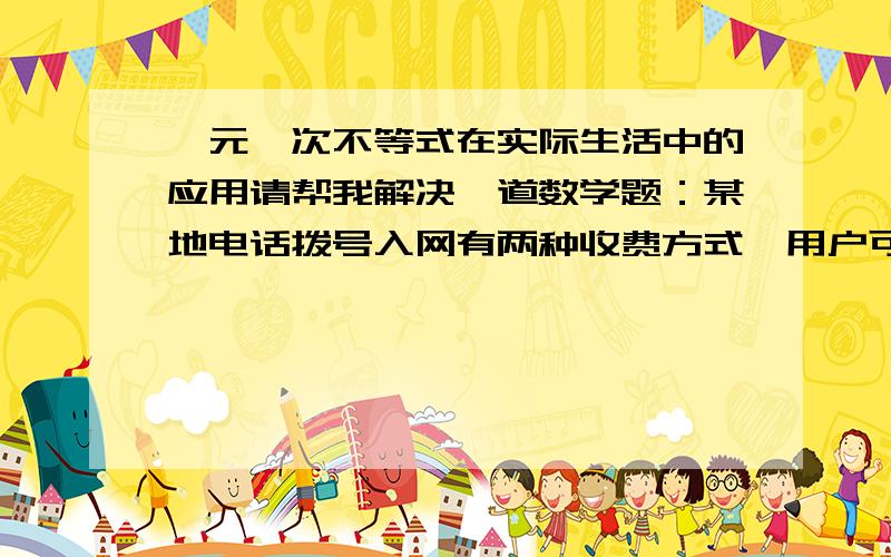 一元一次不等式在实际生活中的应用请帮我解决一道数学题：某地电话拨号入网有两种收费方式,用户可以任选其一,（A)计时制：0.05元/分；（B）包月制：50元/月（限一部个人住宅电话上网）