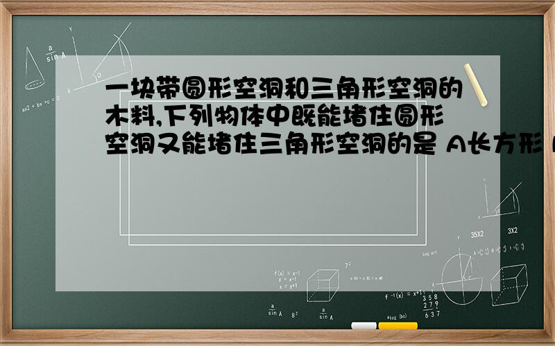 一块带圆形空洞和三角形空洞的木料,下列物体中既能堵住圆形空洞又能堵住三角形空洞的是 A长方形 B正方形一块带圆形空洞和三角形空洞的木料,下列物体中既能堵住圆形空洞又能堵住三角