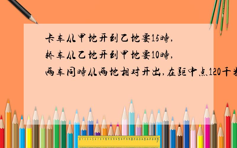 卡车从甲地开到乙地要15时,轿车从乙地开到甲地要10时,两车同时从两地相对开出,在距中点120千米处相遇.甲乙地相距多少千米