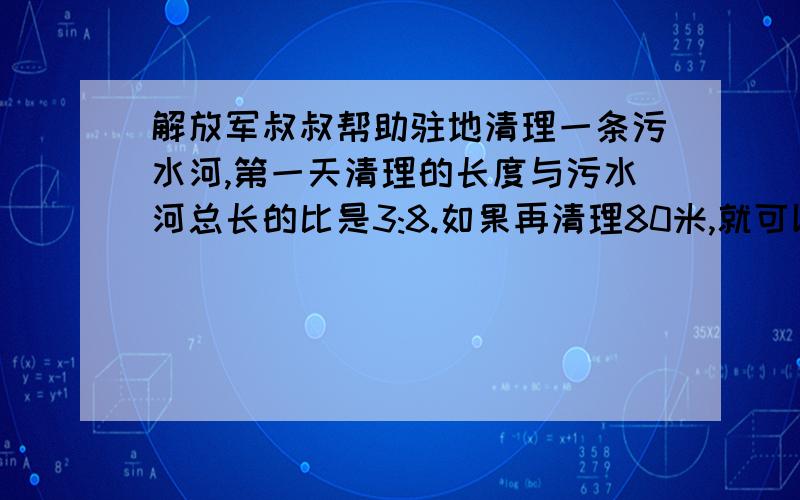 解放军叔叔帮助驻地清理一条污水河,第一天清理的长度与污水河总长的比是3:8.如果再清理80米,就可以清理这条河的二分之一,这条河长多少米