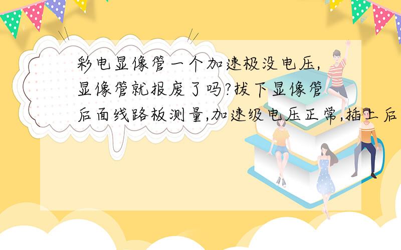 彩电显像管一个加速极没电压,显像管就报废了吗?拔下显像管后面线路板测量,加速级电压正常,插上后测量电压为零,电视机只用了五年是TCL的.