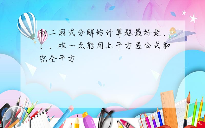 初二因式分解的计算题最好是、、、难一点能用上平方差公式和完全平方