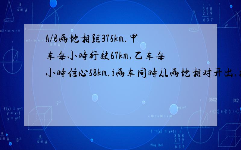 A/B两地相距375km.甲车每小时行驶67km,乙车每小时信心58km.i两车同时从两地相对开出,经过几小时相遇