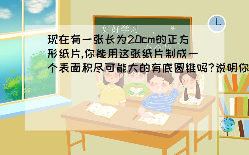 现在有一张长为20cm的正方形纸片,你能用这张纸片制成一个表面积尽可能大的有底圆锥吗?说明你的做法并计算圆锥的表面积（结果精确到01cm,根号2取1.414