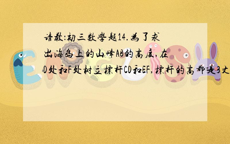 请教：初三数学题14.为了求出海岛上的山峰AB的高度,在D处和F处树立标杆CD和EF,标杆的高都是3丈,D、F两处相隔1000步（1步等于6尺）,并且AB,CD和EF在同一平面内,从标杆DC后退123步的G处,可以看到