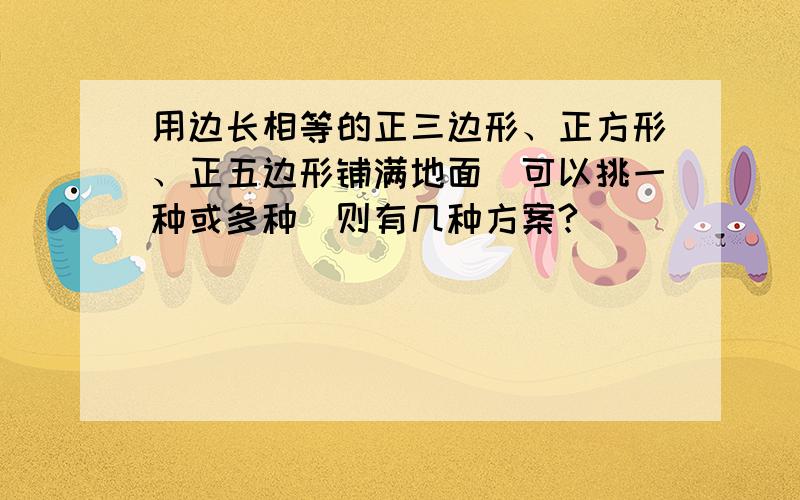 用边长相等的正三边形、正方形、正五边形铺满地面（可以挑一种或多种）则有几种方案?