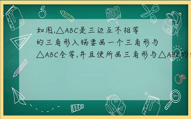 如图,△ABC是三边互不相等的三角形入锅要画一个三角形与△ABC全等,并且使所画三角形与△ABC的俩条边分别在同一直线上,那么满足上述条件的三角形最多能 画几个