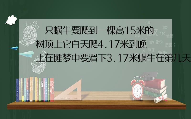 一只蜗牛要爬到一棵高15米的树顶上它白天爬4.17米到晚上在睡梦中要滑下3.17米蜗牛在第几天才能够爬上树顶?这题,不是15天?