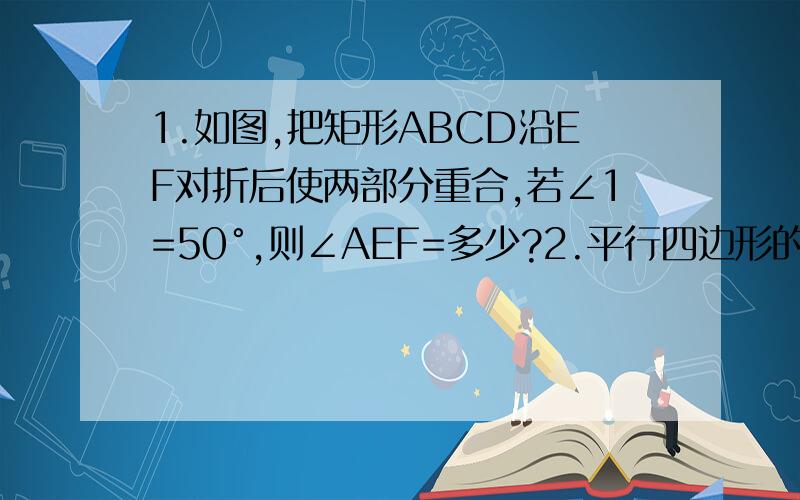 1.如图,把矩形ABCD沿EF对折后使两部分重合,若∠1=50°,则∠AEF=多少?2.平行四边形的一条对角线的长为6,一条边长为10,则另一条对角线长X的取值范围是_____________.没弄好。SORRY