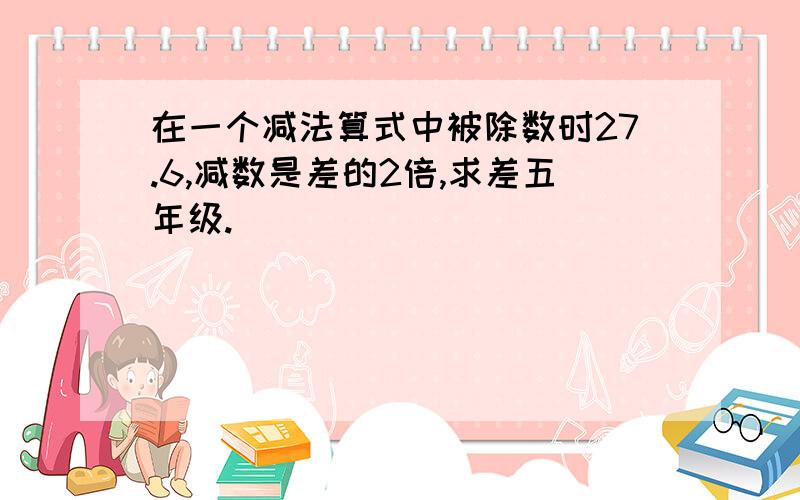 在一个减法算式中被除数时27.6,减数是差的2倍,求差五年级.