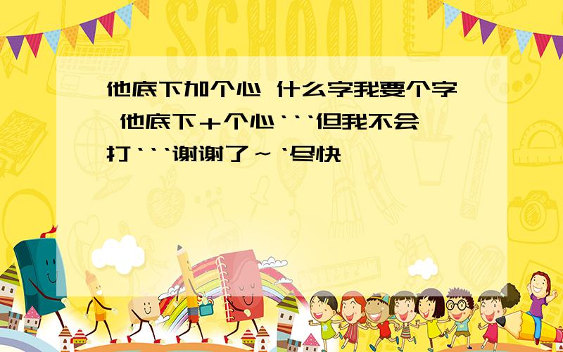 他底下加个心 什么字我要个字 他底下＋个心‘‘‘但我不会打‘‘‘谢谢了～‘尽快