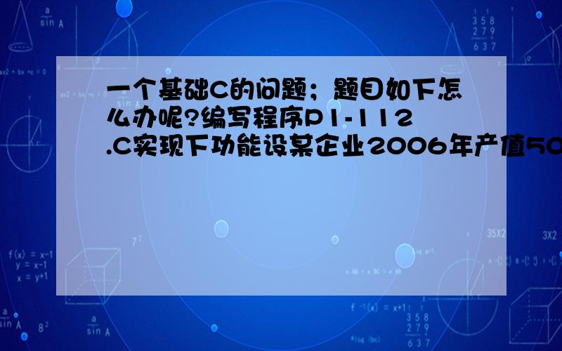 一个基础C的问题；题目如下怎么办呢?编写程序P1-112.C实现下功能设某企业2006年产值5000万计划