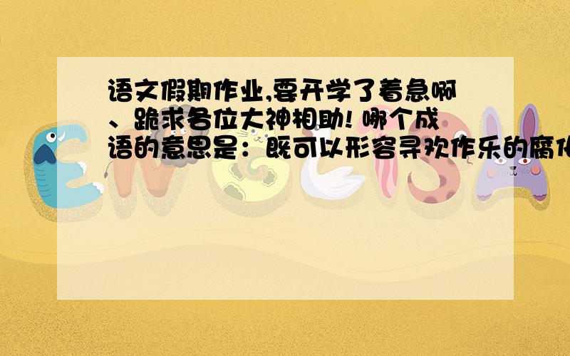 语文假期作业,要开学了着急啊、跪求各位大神相助! 哪个成语的意思是：既可以形容寻欢作乐的腐化生活语文假期作业,要开学了着急啊、跪求各位大神相助!哪个成语的意思是：既可以形容