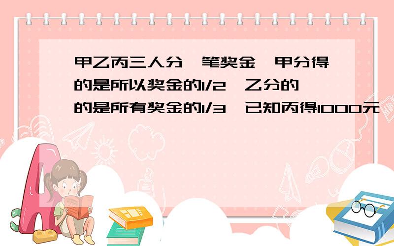 甲乙丙三人分一笔奖金,甲分得的是所以奖金的1/2,乙分的的是所有奖金的1/3,已知丙得1000元,甲乙得多少元