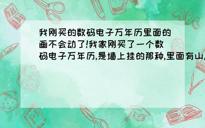 我刚买的数码电子万年历里面的画不会动了!我家刚买了一个数码电子万年历,是墙上挂的那种,里面有山,有树,会转,刚拿回来的时候插上电源就会转,但是我们调了下闹铃后,就不转了,谁能告诉