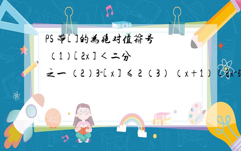 PS 带[ ]的为绝对值符号 （1）[ 2x ] ＜二分之一 （2）3-[ x ] ≤ 2 （3） （x+1）(2x-5)＞0 （4） 2x-3/1+x ＜0 （5) 5x+1/x+1 ＜3