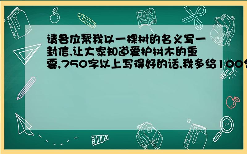 请各位帮我以一棵树的名义写一封信,让大家知道爱护树木的重要,750字以上写得好的话,我多给100分财富值