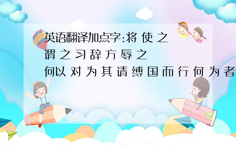 英语翻译加点字:将 使 之 谓 之 习 辞 方 辱 之 何以 对 为 其 请 缚 国 而 行 何 为 者 坐 至 酣 诣 曷 为 视 固 善 之 则 为 于 为 徒 其实 然 何 异 得无 之 使 熙 病 焉 (以上都是按文章顺序来