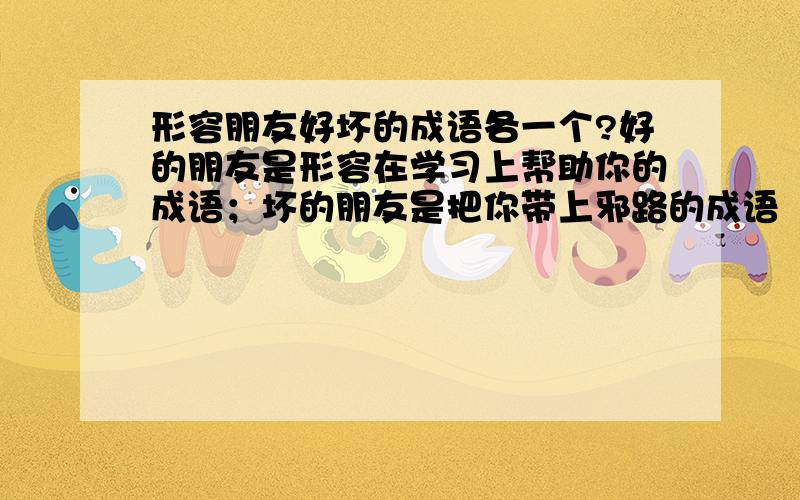 形容朋友好坏的成语各一个?好的朋友是形容在学习上帮助你的成语；坏的朋友是把你带上邪路的成语