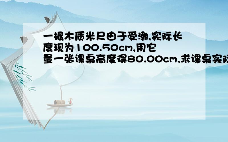 一根木质米尺由于受潮,实际长度现为100.50cm,用它量一张课桌高度得80.00cm,求课桌实际高度.结果是79.6还是80.全班同志都很困惑望迅速解答,并述其原因.但是我认为木尺受潮增长应该是整体受潮