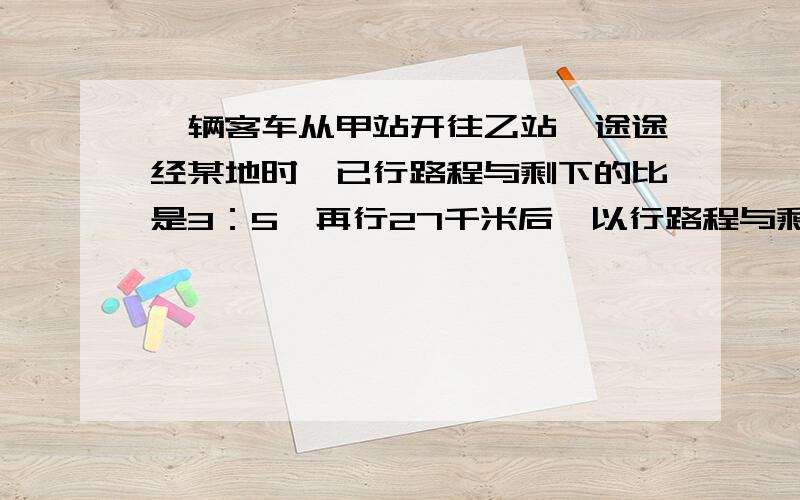 一辆客车从甲站开往乙站,途途经某地时,已行路程与剩下的比是3：5,再行27千米后,以行路程与剩下的比是3：2.求甲、以两站之间的公路是多少千米?谢谢大家了.