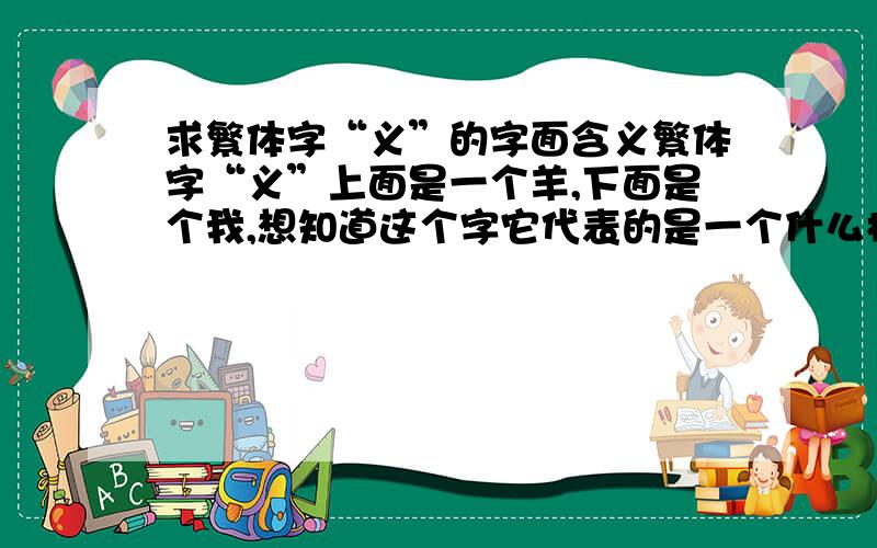 求繁体字“义”的字面含义繁体字“义”上面是一个羊,下面是个我,想知道这个字它代表的是一个什么样意义,古代为什么会这样写这个“义”字,我的意思是比如说“忍”可以说在心头上悬着