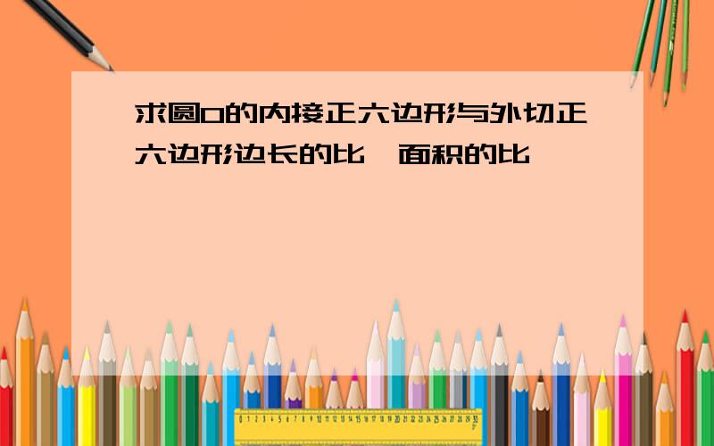 求圆O的内接正六边形与外切正六边形边长的比丶面积的比