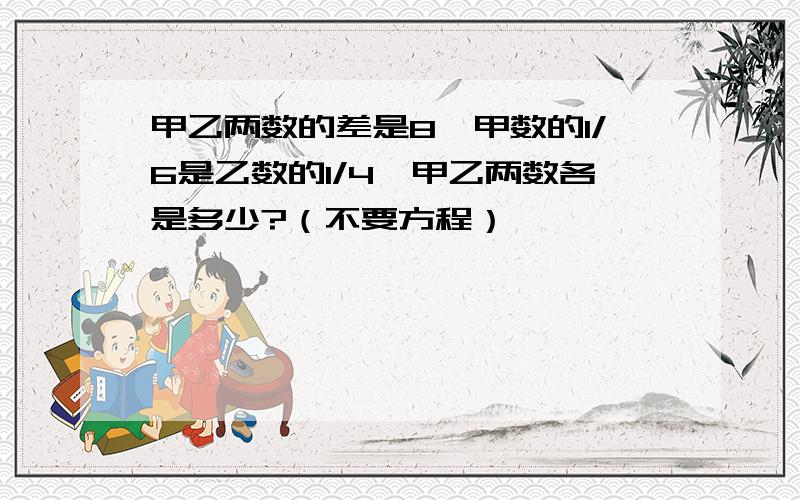 甲乙两数的差是8,甲数的1/6是乙数的1/4,甲乙两数各是多少?（不要方程）