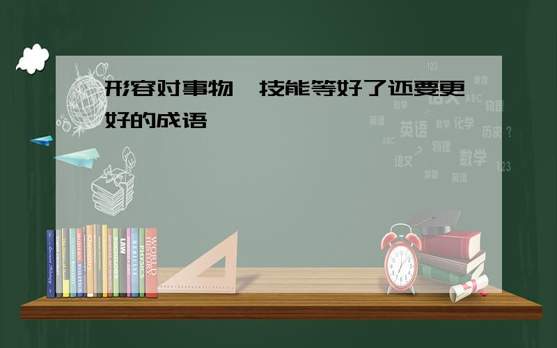 形容对事物、技能等好了还要更好的成语