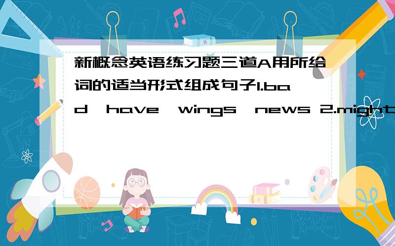 新概念英语练习题三道A用所给词的适当形式组成句子1.bad,have,wings,news 2.might,he,that,so,others,live,diedB按照首字母提示完成句子1.I only t( ) interest in sitting in a boat and doing nothing at all!