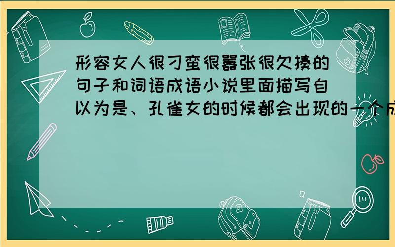 形容女人很刁蛮很嚣张很欠揍的句子和词语成语小说里面描写自以为是、孔雀女的时候都会出现的一个成语是什么。