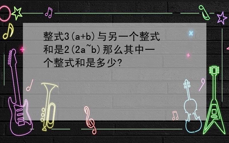 整式3(a+b)与另一个整式和是2(2a~b)那么其中一个整式和是多少?