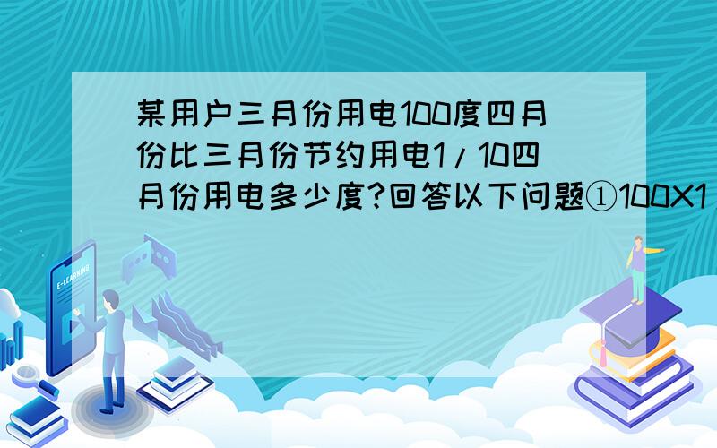 某用户三月份用电100度四月份比三月份节约用电1/10四月份用电多少度?回答以下问题①100X1/10表示：②100X（1-1/10）表示：③100X（1-1/10+1）表示