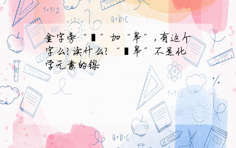 金字旁“钅”加“皋”,有这个字么?读什么?“钅皋”不是化学元素的镍