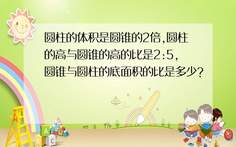 圆柱的体积是圆锥的2倍,圆柱的高与圆锥的高的比是2:5,圆锥与圆柱的底面积的比是多少?