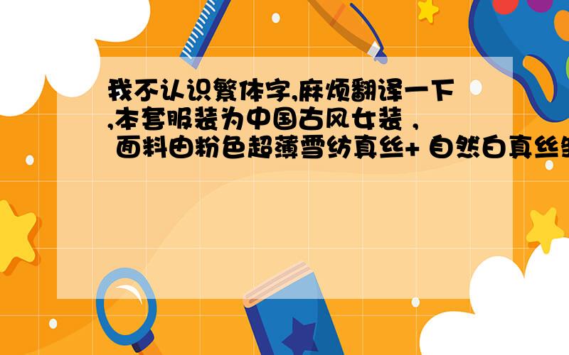 我不认识繁体字,麻烦翻译一下,本套服装为中国古风女装 , 面料由粉色超薄雪纺真丝+ 自然白真丝皱+粉紫蓝色相间锦缎+乳白雪纺缎 +银饰长命锁项圈（“长命富贵”与“长命百岁”字样随机