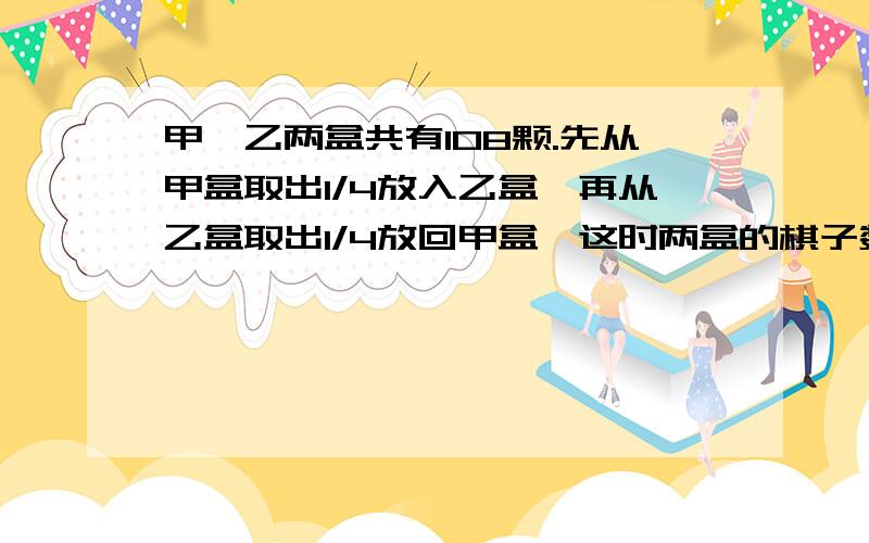 甲、乙两盒共有108颗.先从甲盒取出1/4放入乙盒,再从乙盒取出1/4放回甲盒,这时两盒的棋子数相等.两盒原有棋子多少颗?(请用一元一次方程,细写解方程过程.