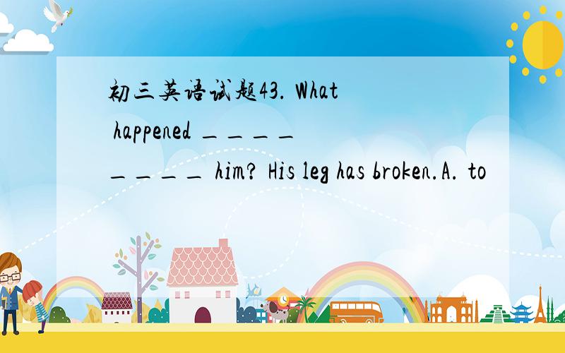 初三英语试题43. What happened ________ him? His leg has broken.A. to                   B. with                 C. of44. Hurry up, he ________ for us at the station.A. must wait            B. must be waiting        C. should wait45. Ride slowly,