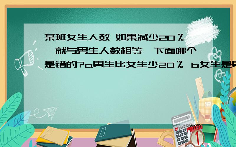 某班女生人数 如果减少20％,就与男生人数相等,下面哪个是错的?a男生比女生少20％ b女生是男某班女生人数 如果减少20％,就与男生人数相等,下面哪个是错的?a男生比女生少20％ b女生是男生的