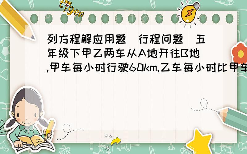 列方程解应用题（行程问题）五年级下甲乙两车从A地开往B地,甲车每小时行驶60km,乙车每小时比甲车多行使15km,甲车开出2小时后,乙车开出,两车同时到达B地,求A、B两地距离