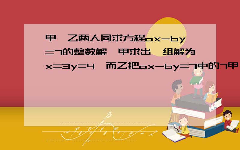 甲、乙两人同求方程ax-by=7的整数解,甲求出一组解为x=3y=4,而乙把ax-by=7中的7甲、乙两人同求方程ax-by=7的整数解，甲求出一组解为x=3y=4，而乙把ax-by=7中的7错看成了1，求的一组解为x=1y=2，试求a