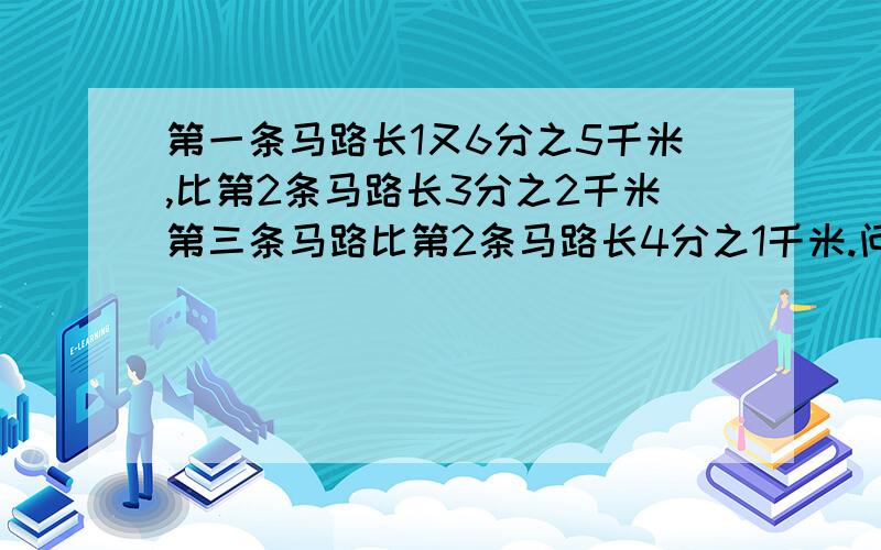 第一条马路长1又6分之5千米,比第2条马路长3分之2千米第三条马路比第2条马路长4分之1千米.问三条马路一共长多少千米