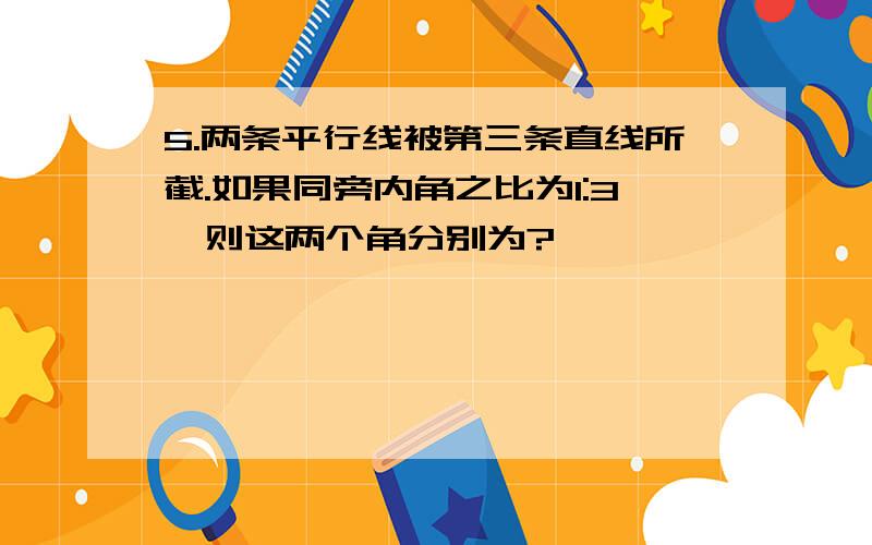 5.两条平行线被第三条直线所截.如果同旁内角之比为1:3,则这两个角分别为?